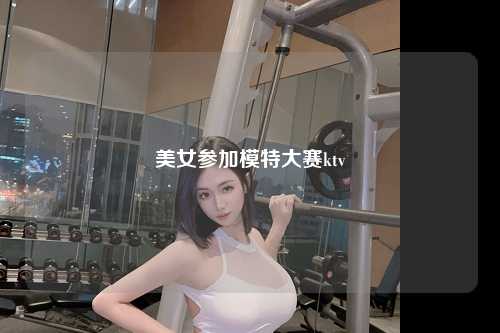 美女参加模特大赛ktv