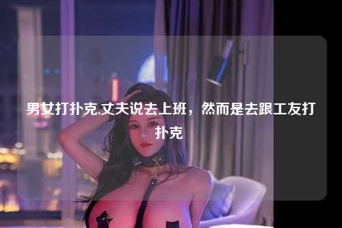 男女打扑克,丈夫说去上班，然而是去跟工友打扑克 