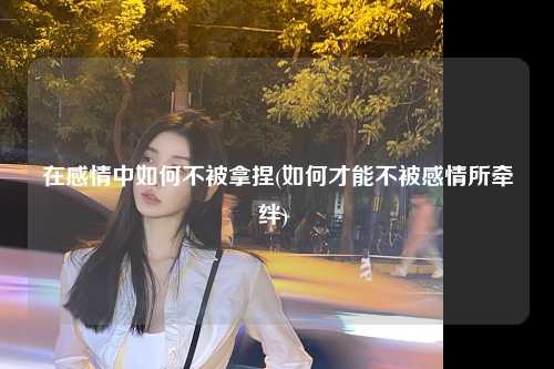 在感情中如何不被拿捏(如何才能不被感情所牵绊) 