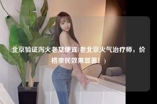 北京验证泻火老女便宜(老北京火气治疗师，价格亲民效果显著！)